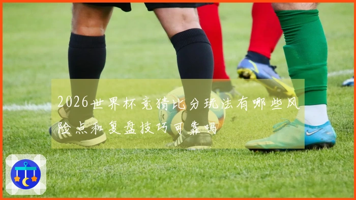 2026世界杯竞猜比分玩法有哪些风险点和复盘技巧可靠吗