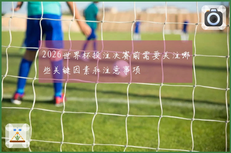 2026世界杯投注决赛前需要关注哪些关键因素和注意事项