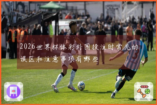 2026世界杯体彩外围投注时常见的误区和注意事项有哪些
