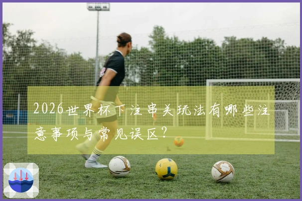 2026世界杯下注串关玩法有哪些注意事项与常见误区？