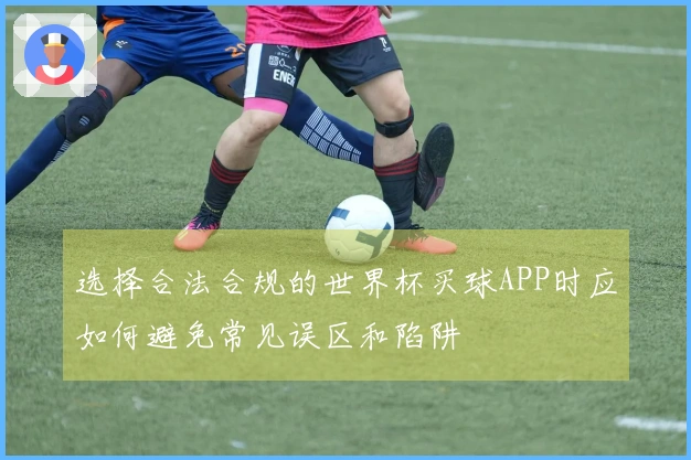 选择合法合规的世界杯买球APP时应如何避免常见误区和陷阱
