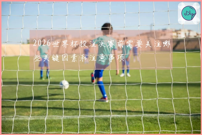 2026世界杯投注决赛前需要关注哪些关键因素和注意事项