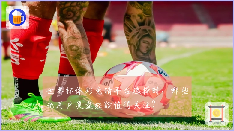 世界杯体彩竞猜平台选择时，哪些老用户复盘经验值得关注？